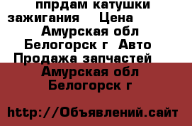 ппрдам катушки зажигания  › Цена ­ 2 000 - Амурская обл., Белогорск г. Авто » Продажа запчастей   . Амурская обл.,Белогорск г.